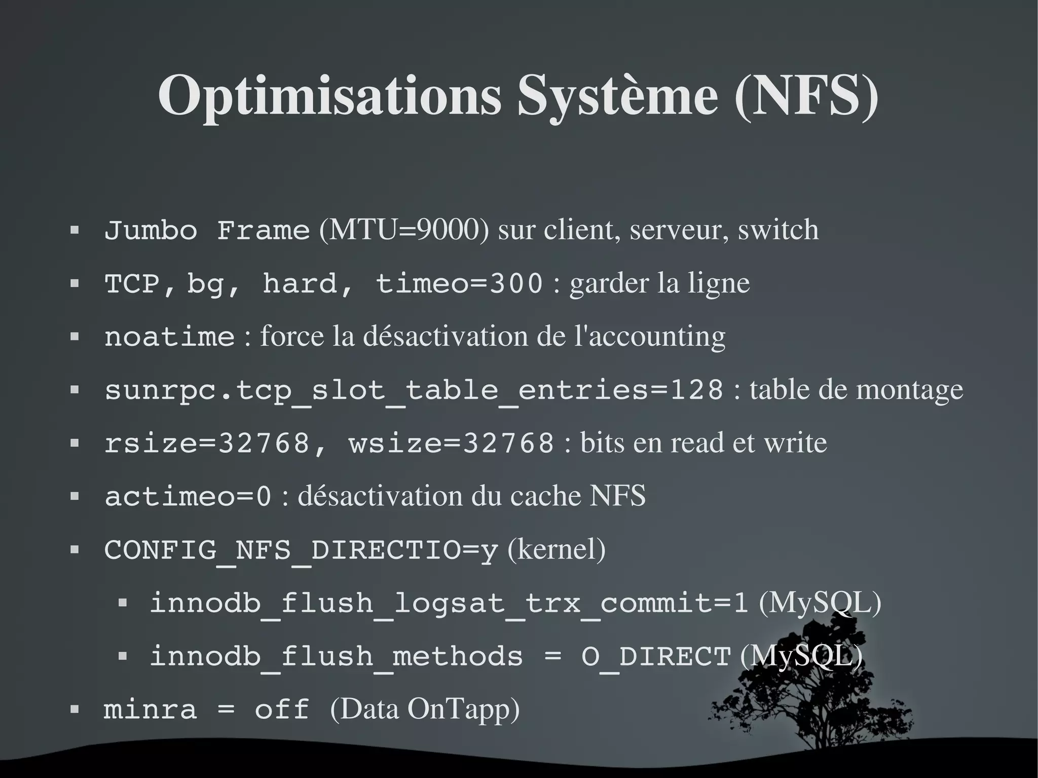 Optimisations Système (NFS)


Jumbo Frame (MTU=9000) sur client, serveur, switch



TCP, bg, hard, timeo=300 : garder la ligne



noatime : force la désactivation de l'accounting



sunrpc.tcp_slot_table_entries=128 : table de montage



rsize=32768, wsize=32768 : bits en read et write



actimeo=0 : désactivation du cache NFS



CONFIG_NFS_DIRECTIO=y (kernel)






innodb_flush_logsat_trx_commit=1 (MySQL)
innodb_flush_methods = O_DIRECT (MySQL)

minra = off (Data OnTapp)
 

 

 