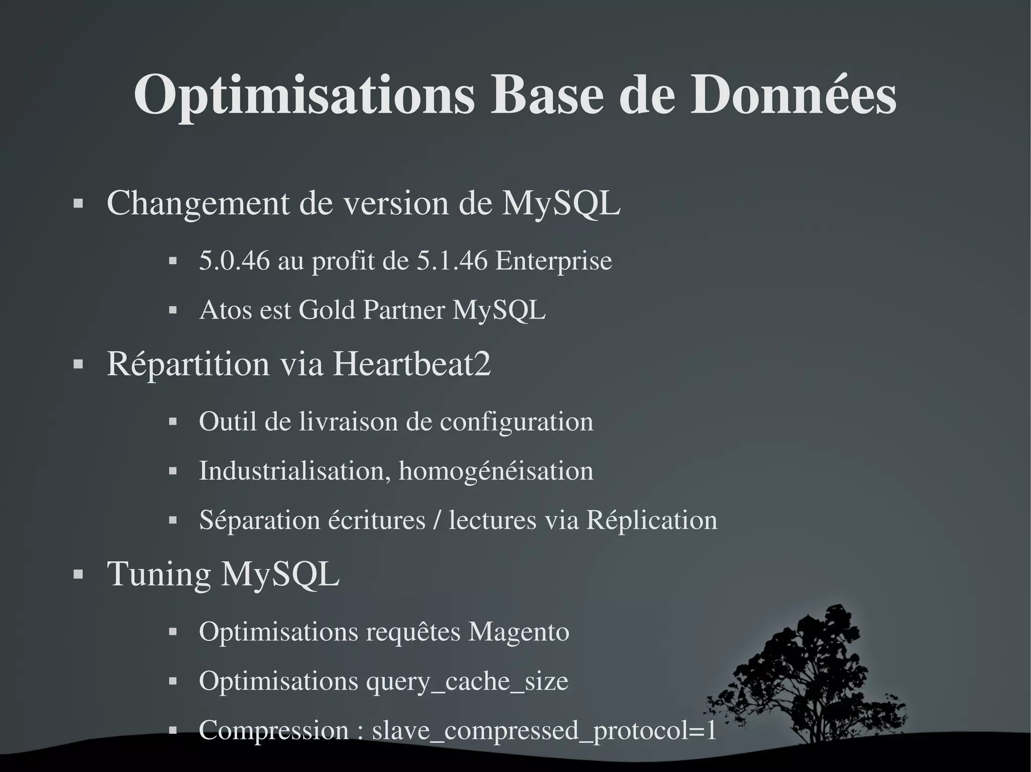 Optimisations Base de Données


Changement de version de MySQL 






5.0.46 au profit de 5.1.46 Enterprise
Atos est Gold Partner MySQL

Répartition via Heartbeat2




Industrialisation, homogénéisation





Outil de livraison de configuration
Séparation écritures / lectures via Réplication

Tuning MySQL


Optimisations requêtes Magento



Optimisations query_cache_size



Compression : slave_compressed_protocol=1
 

 

 