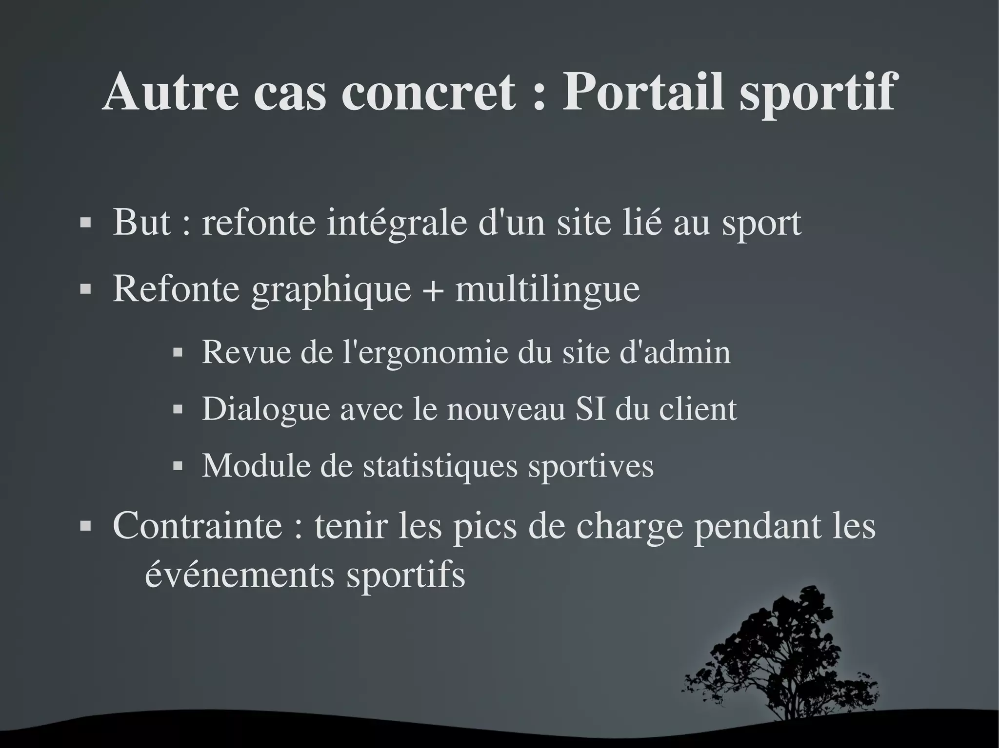 Autre cas concret : Portail sportif


But : refonte intégrale d'un site lié au sport



Refonte graphique + multilingue




Dialogue avec le nouveau SI du client





Revue de l'ergonomie du site d'admin
Module de statistiques sportives

Contrainte : tenir les pics de charge pendant les 
événements sportifs

 

 

 
