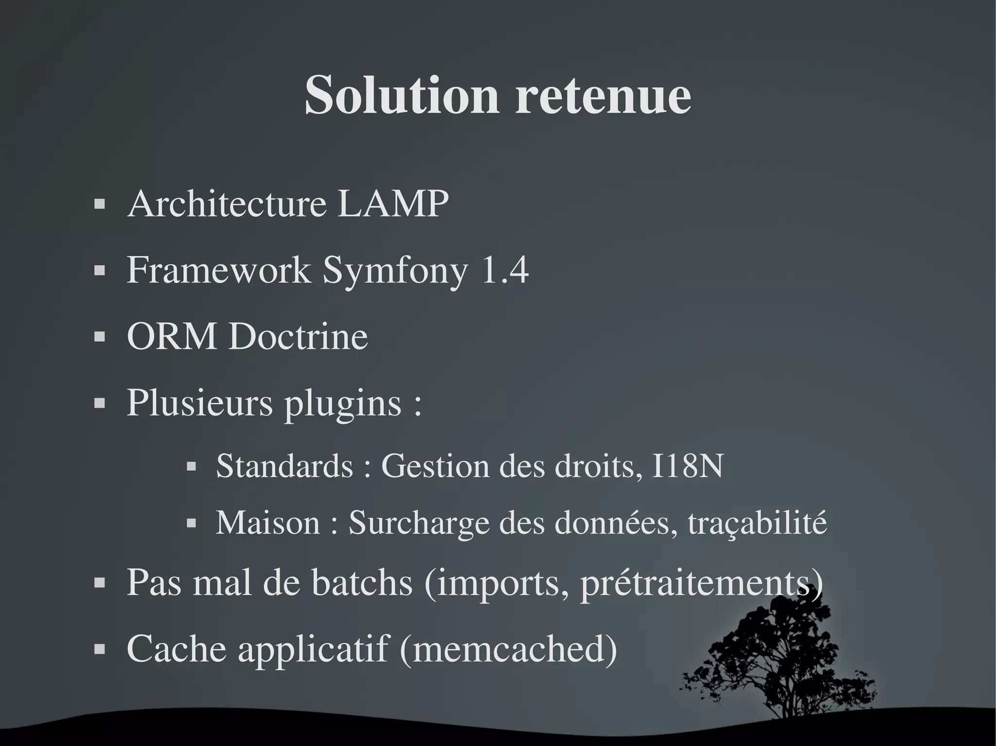 Solution retenue


Architecture LAMP



Framework Symfony 1.4



ORM Doctrine



Plusieurs plugins :


Standards : Gestion des droits, I18N



Maison : Surcharge des données, traçabilité



Pas mal de batchs (imports, prétraitements)



Cache applicatif (memcached)
 

 

 