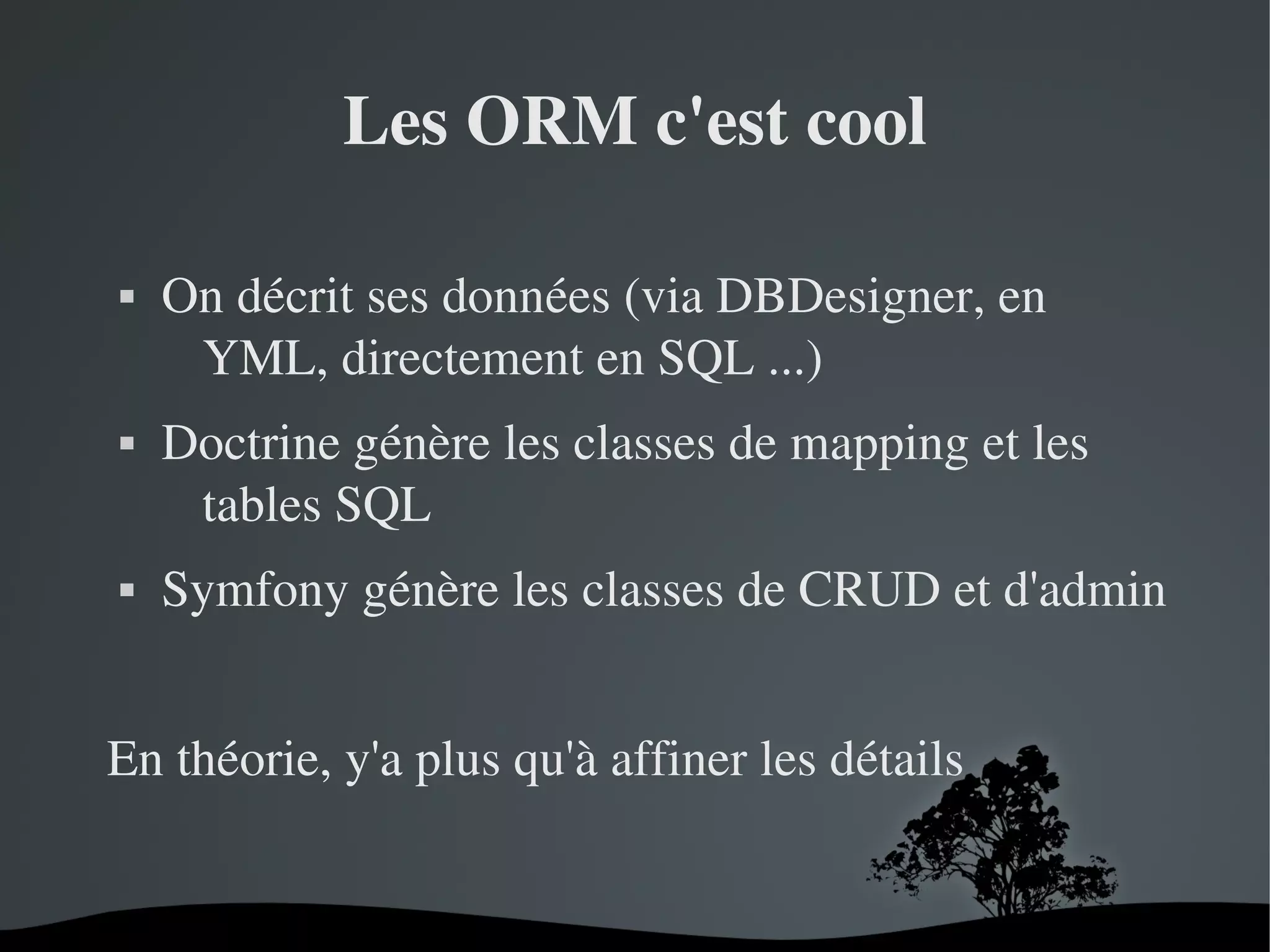 Les ORM c'est cool






On décrit ses données (via DBDesigner, en 
YML, directement en SQL ...)
Doctrine génère les classes de mapping et les 
tables SQL
Symfony génère les classes de CRUD et d'admin

En théorie, y'a plus qu'à affiner les détails

 

 

 