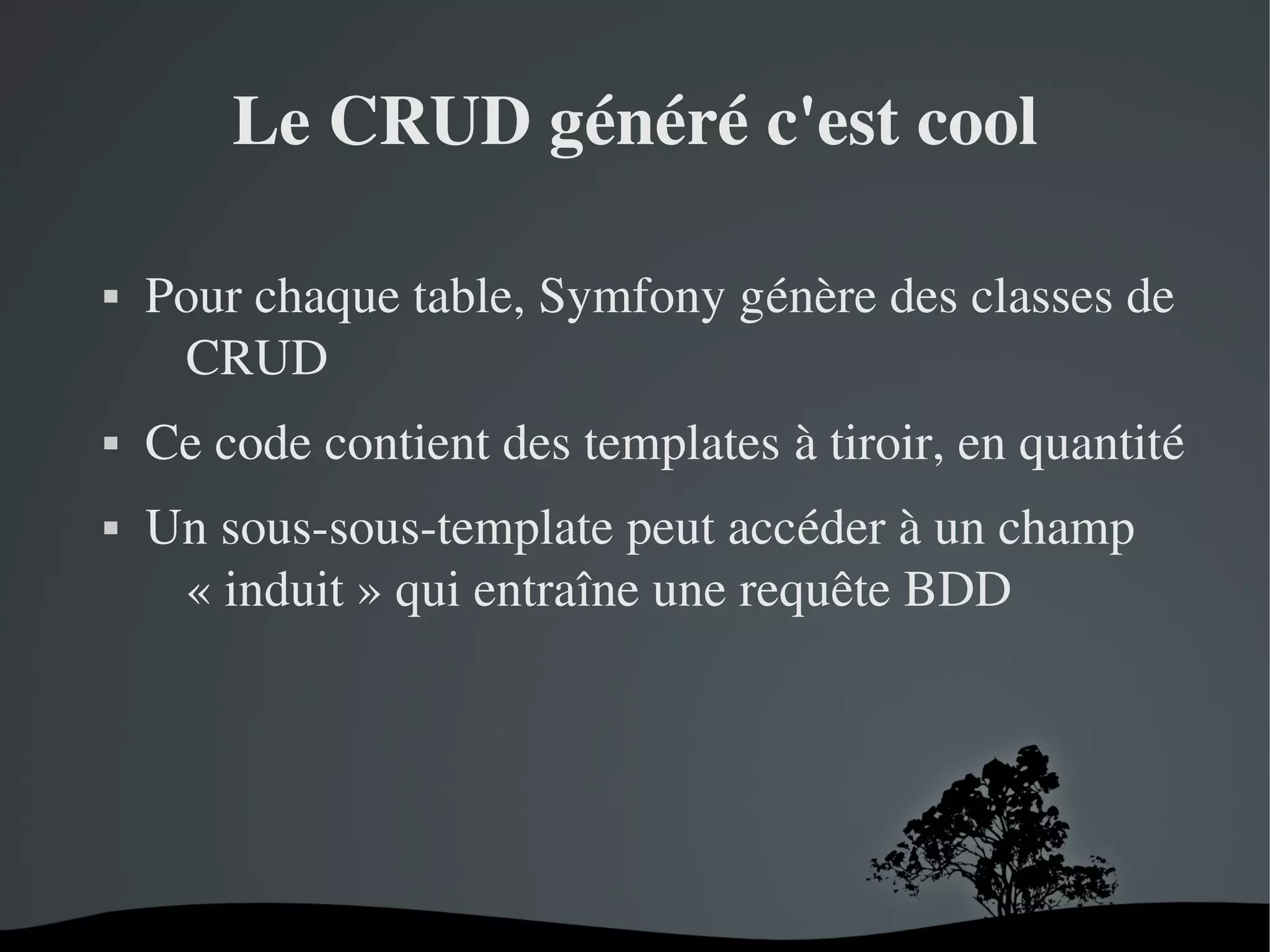 Le CRUD généré c'est cool






Pour chaque table, Symfony génère des classes de 
CRUD
Ce code contient des templates à tiroir, en quantité
Un sous­sous­template peut accéder à un champ 
« induit » qui entraîne une requête BDD

 

 

 