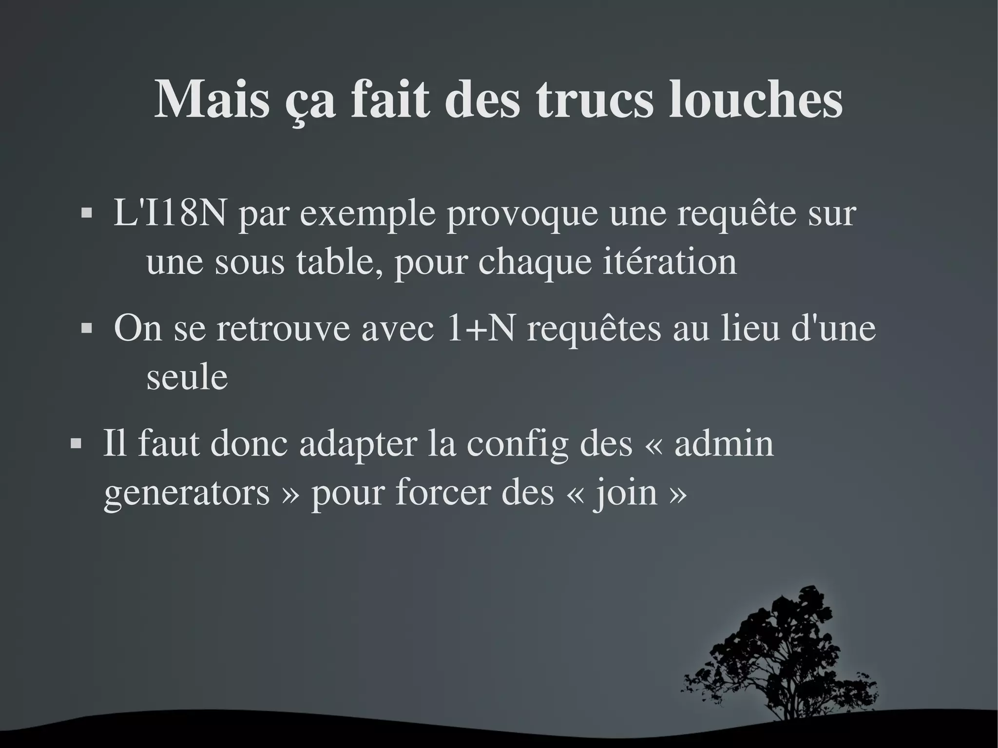 Mais ça fait des trucs louches






L'I18N par exemple provoque une requête sur 
une sous table, pour chaque itération
On se retrouve avec 1+N requêtes au lieu d'une 
seule
Il faut donc adapter la config des « admin 
generators » pour forcer des « join »

 

 

 