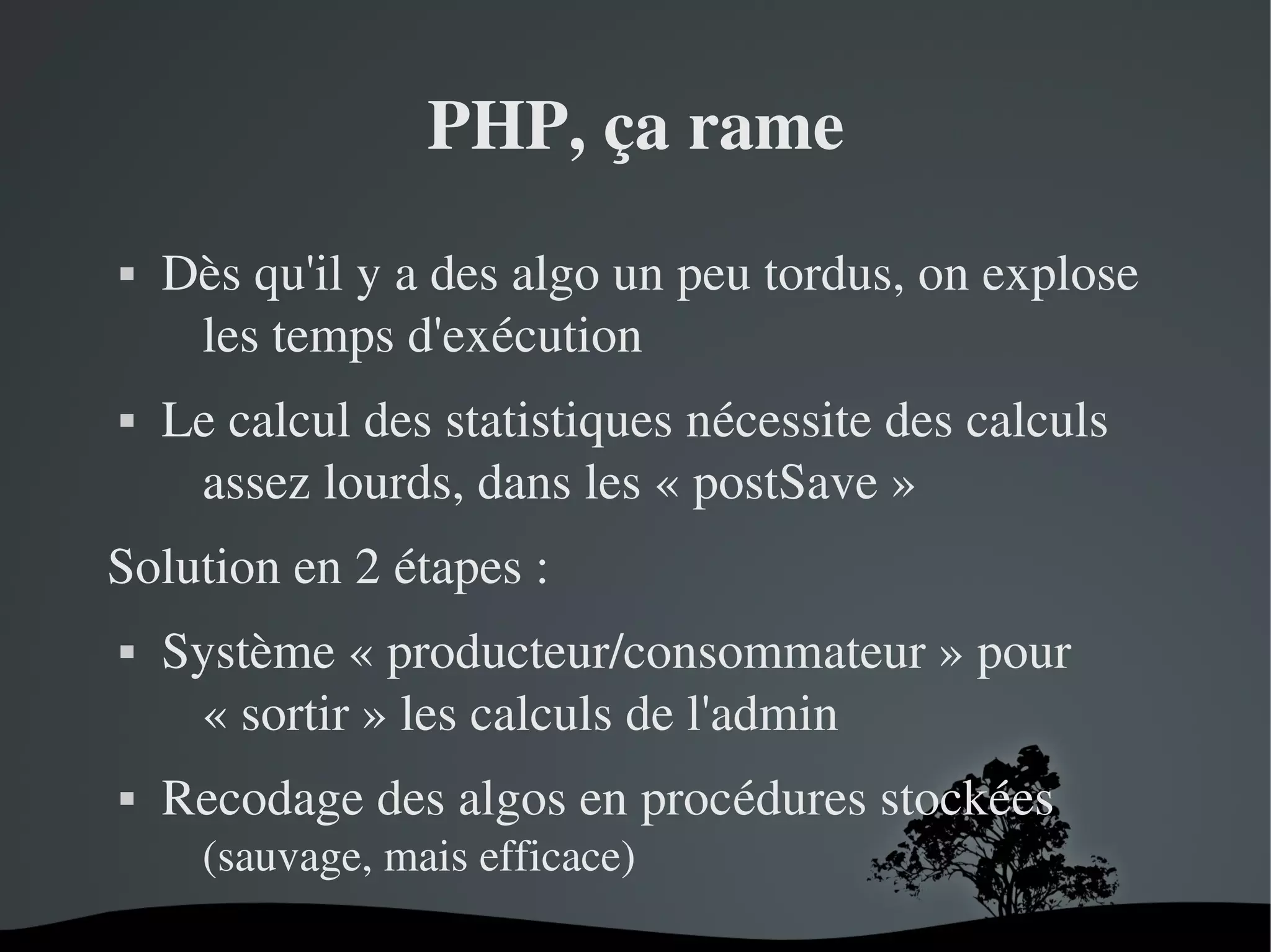 PHP, ça rame




Dès qu'il y a des algo un peu tordus, on explose 
les temps d'exécution
Le calcul des statistiques nécessite des calculs 
assez lourds, dans les « postSave »

Solution en 2 étapes :




Système « producteur/consommateur » pour 
« sortir » les calculs de l'admin
Recodage des algos en procédures stockées
(sauvage, mais efficace)
 

 

 