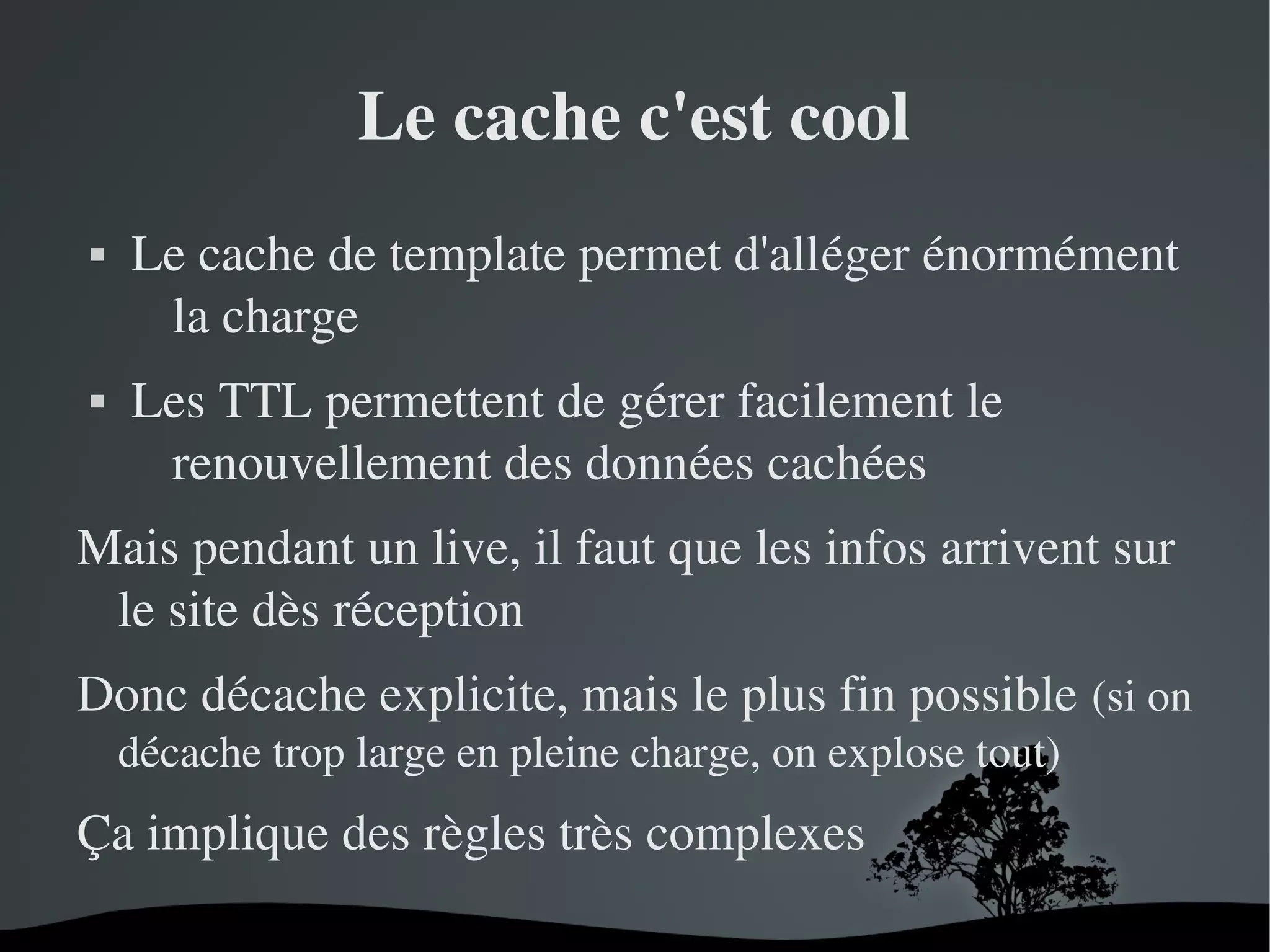 Le cache c'est cool




Le cache de template permet d'alléger énormément 
la charge
Les TTL permettent de gérer facilement le 
renouvellement des données cachées

Mais pendant un live, il faut que les infos arrivent sur 
le site dès réception
Donc décache explicite, mais le plus fin possible (si on 
décache trop large en pleine charge, on explose tout)

Ça implique des règles très complexes
 

 

 