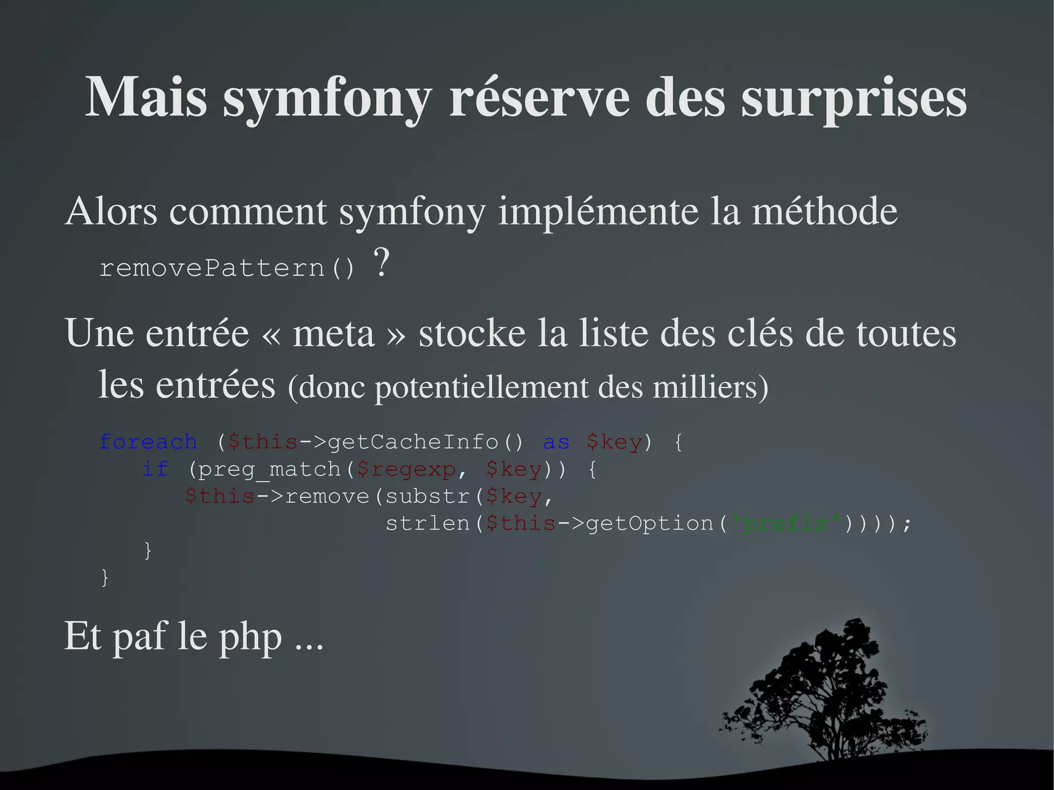 Mais symfony réserve des surprises
Alors comment symfony implémente la méthode 
removePattern() ?
Une entrée « meta » stocke la liste des clés de toutes 
les entrées (donc potentiellement des milliers)
foreach ($this->getCacheInfo() as $key) {
if (preg_match($regexp, $key)) {
$this->remove(substr($key,
strlen($this->getOption('prefix'))));
}
}

Et paf le php ...

 

 

 