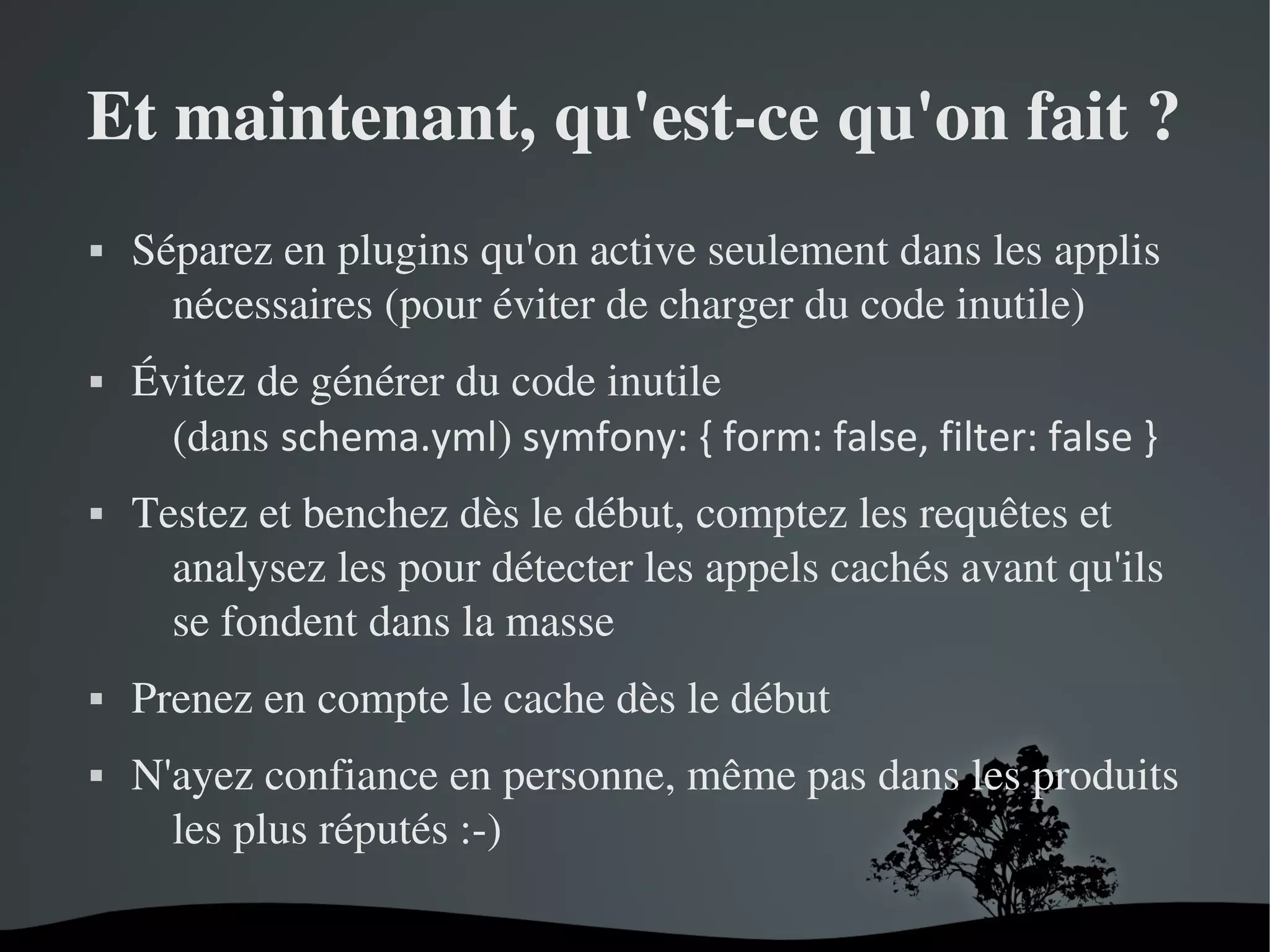 Et maintenant, qu'est­ce qu'on fait ?










Séparez en plugins qu'on active seulement dans les applis 
nécessaires (pour éviter de charger du code inutile)
Évitez de générer du code inutile
(dans schema.yml) symfony: { form: false, filter: false }
Testez et benchez dès le début, comptez les requêtes et 
analysez les pour détecter les appels cachés avant qu'ils 
se fondent dans la masse
Prenez en compte le cache dès le début
N'ayez confiance en personne, même pas dans les produits 
les plus réputés :­)
 

 

 