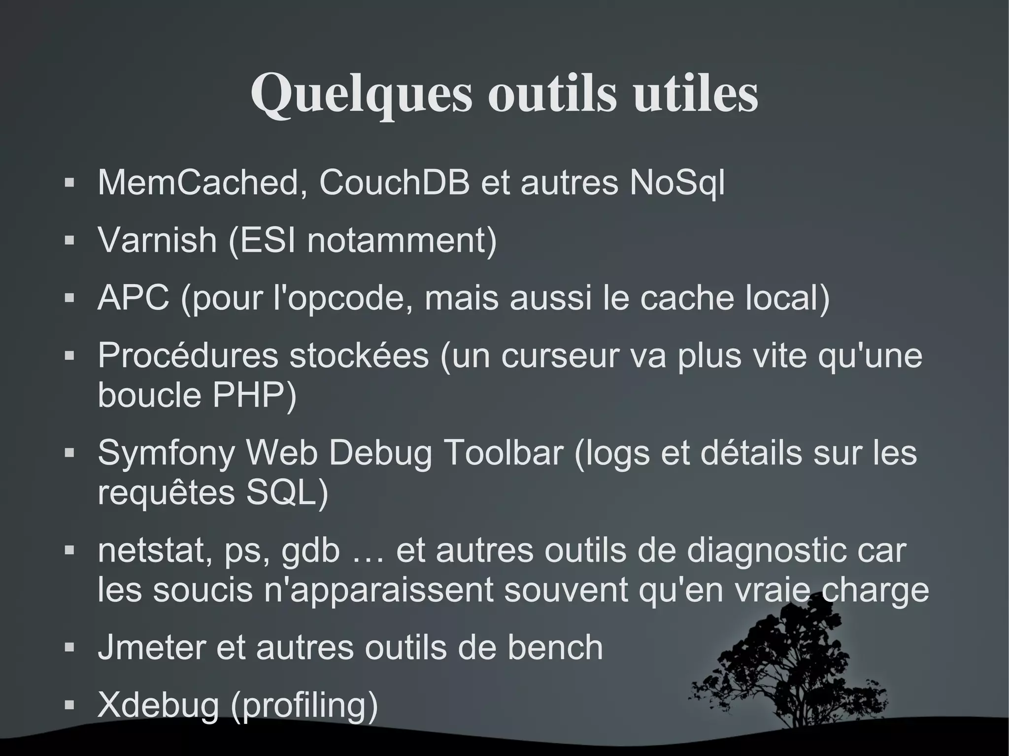 Quelques outils utiles


MemCached, CouchDB et autres NoSql



Varnish (ESI notamment)



APC (pour l'opcode, mais aussi le cache local)







Procédures stockées (un curseur va plus vite qu'une
boucle PHP)
Symfony Web Debug Toolbar (logs et détails sur les
requêtes SQL)
netstat, ps, gdb … et autres outils de diagnostic car
les soucis n'apparaissent souvent qu'en vraie charge



Jmeter et autres outils de bench



Xdebug (profiling)
 

 

 