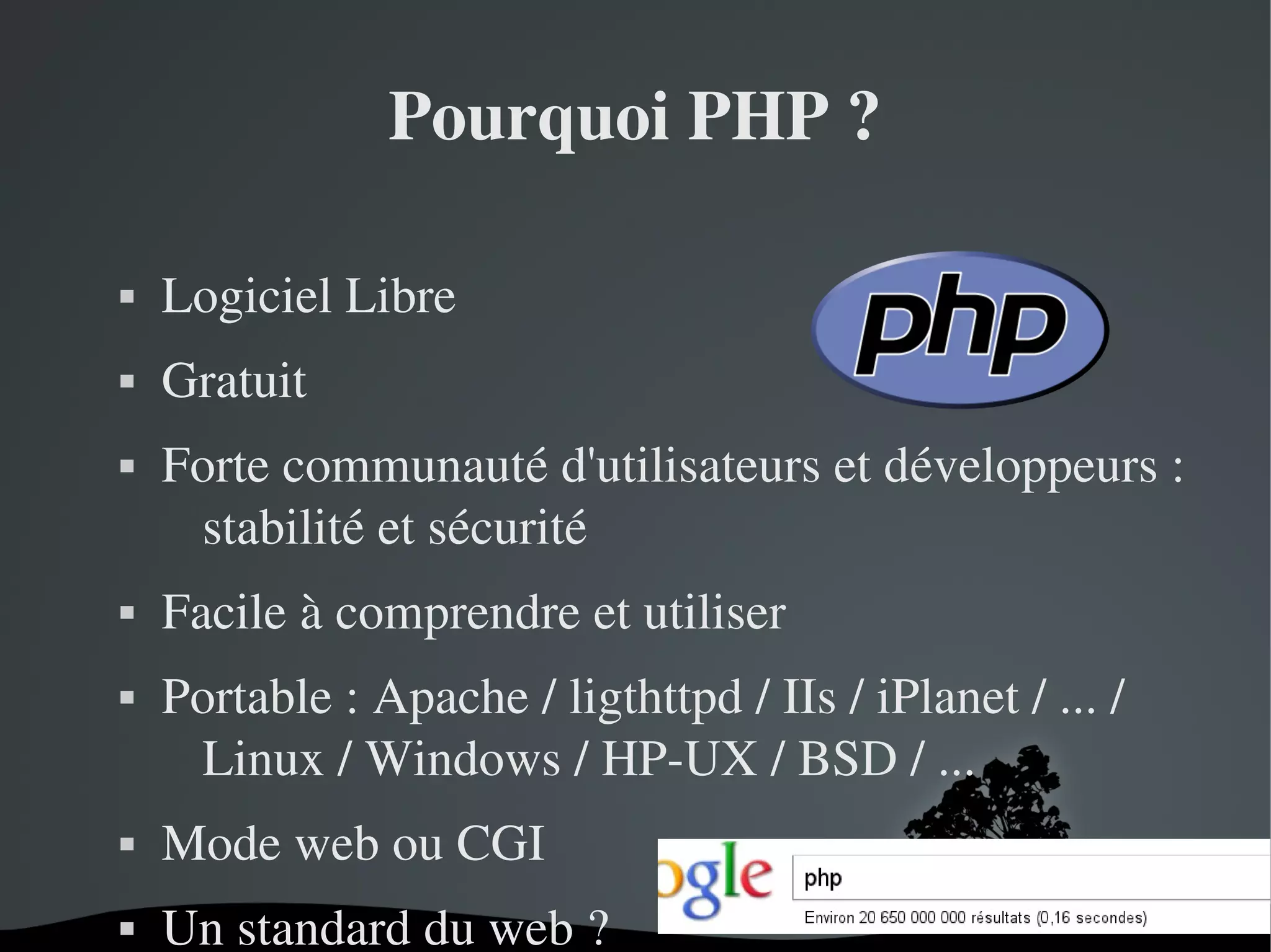 Pourquoi PHP ?


Logiciel Libre



Gratuit







Forte communauté d'utilisateurs et développeurs : 
stabilité et sécurité
Facile à comprendre et utiliser
Portable : Apache / ligthttpd / IIs / iPlanet / ... / 
Linux / Windows / HP­UX / BSD / ...



Mode web ou CGI



Un standard du web ?
 

 

 