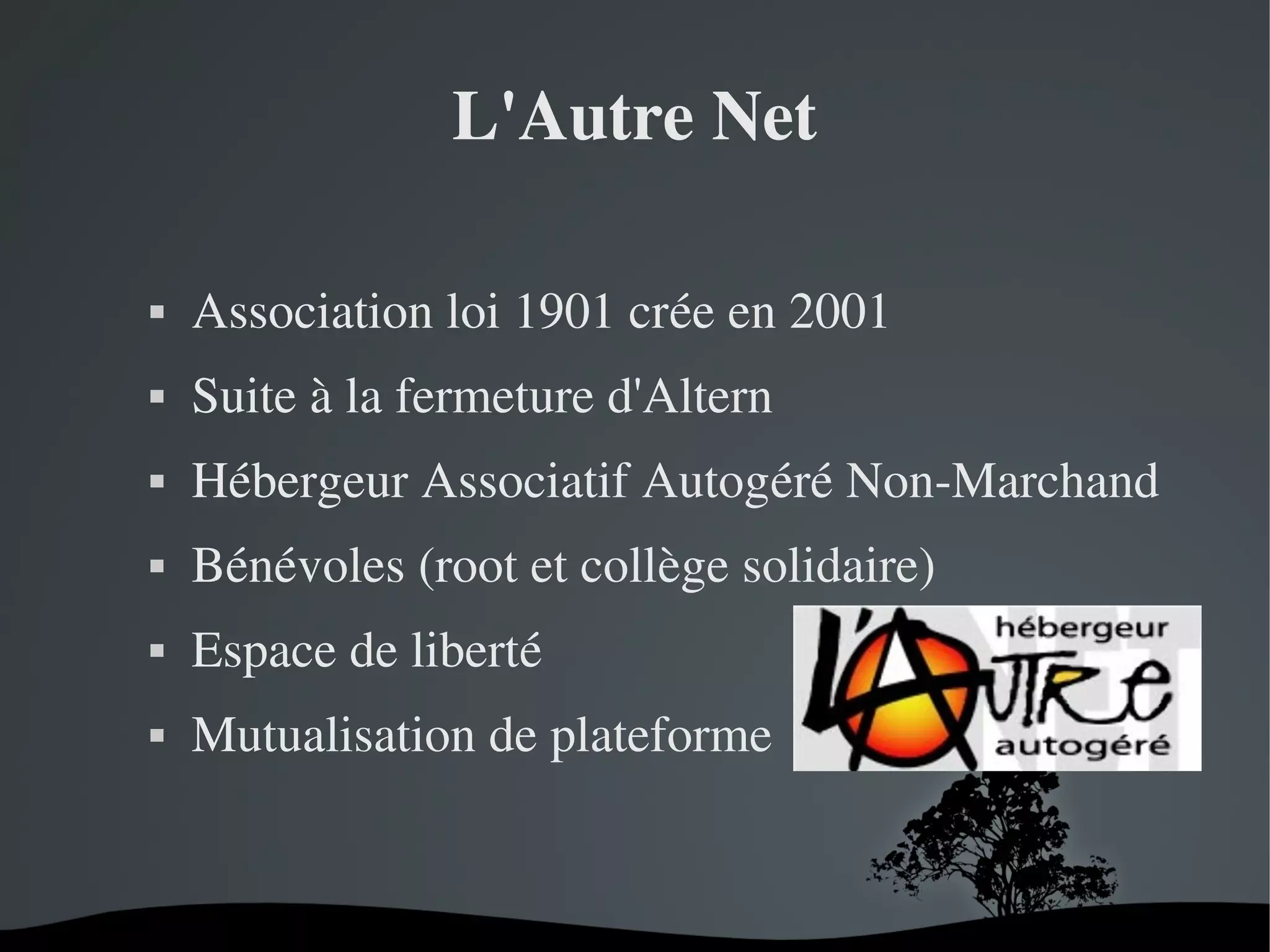 L'Autre Net


Association loi 1901 crée en 2001



Suite à la fermeture d'Altern



Hébergeur Associatif Autogéré Non­Marchand



Bénévoles (root et collège solidaire)



Espace de liberté



Mutualisation de plateforme

 

 

 