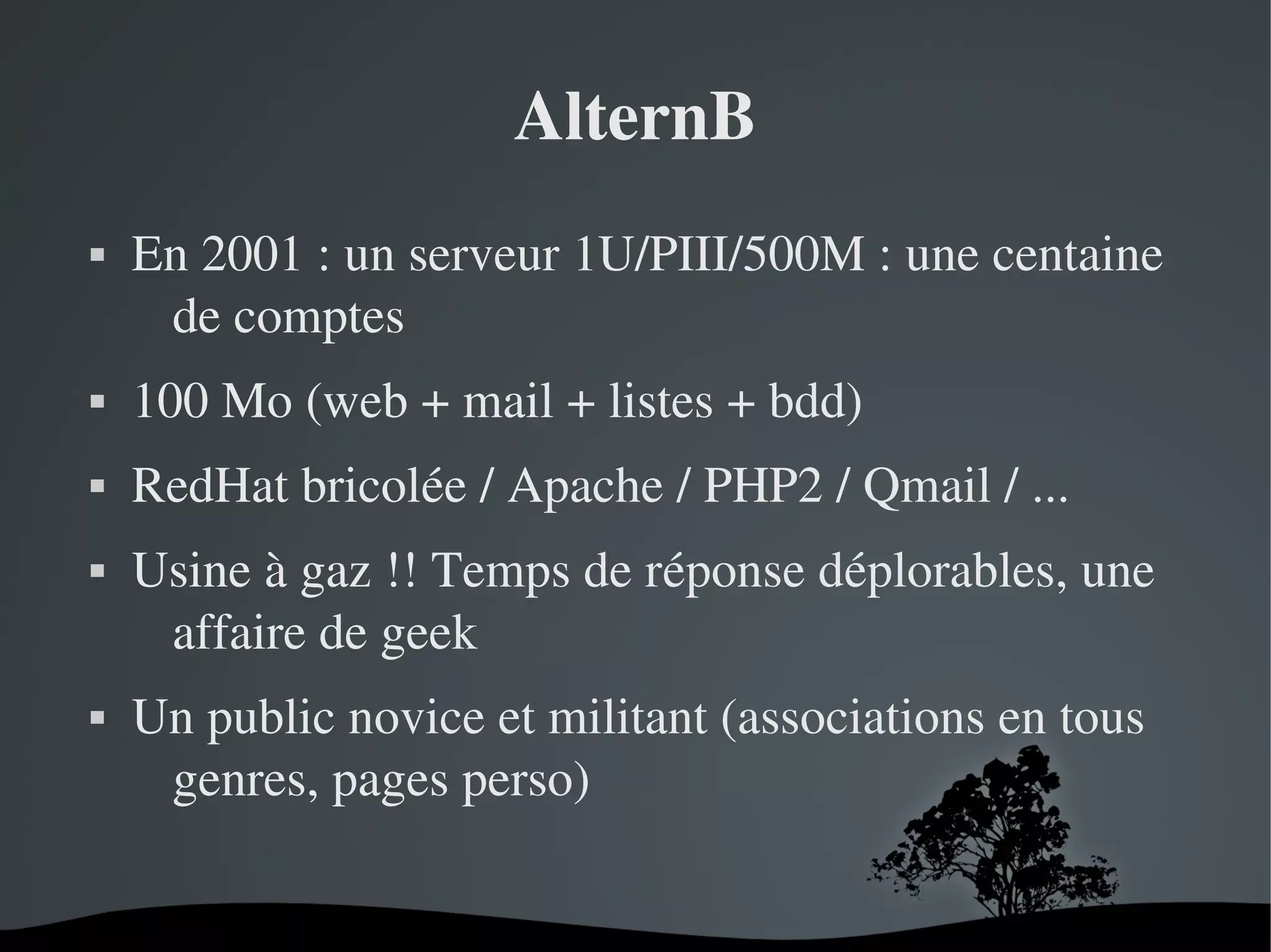 AlternB


En 2001 : un serveur 1U/PIII/500M : une centaine 
de comptes 



100 Mo (web + mail + listes + bdd)



RedHat bricolée / Apache / PHP2 / Qmail / ...





Usine à gaz !! Temps de réponse déplorables, une 
affaire de geek
Un public novice et militant (associations en tous 
genres, pages perso)
 

 

 