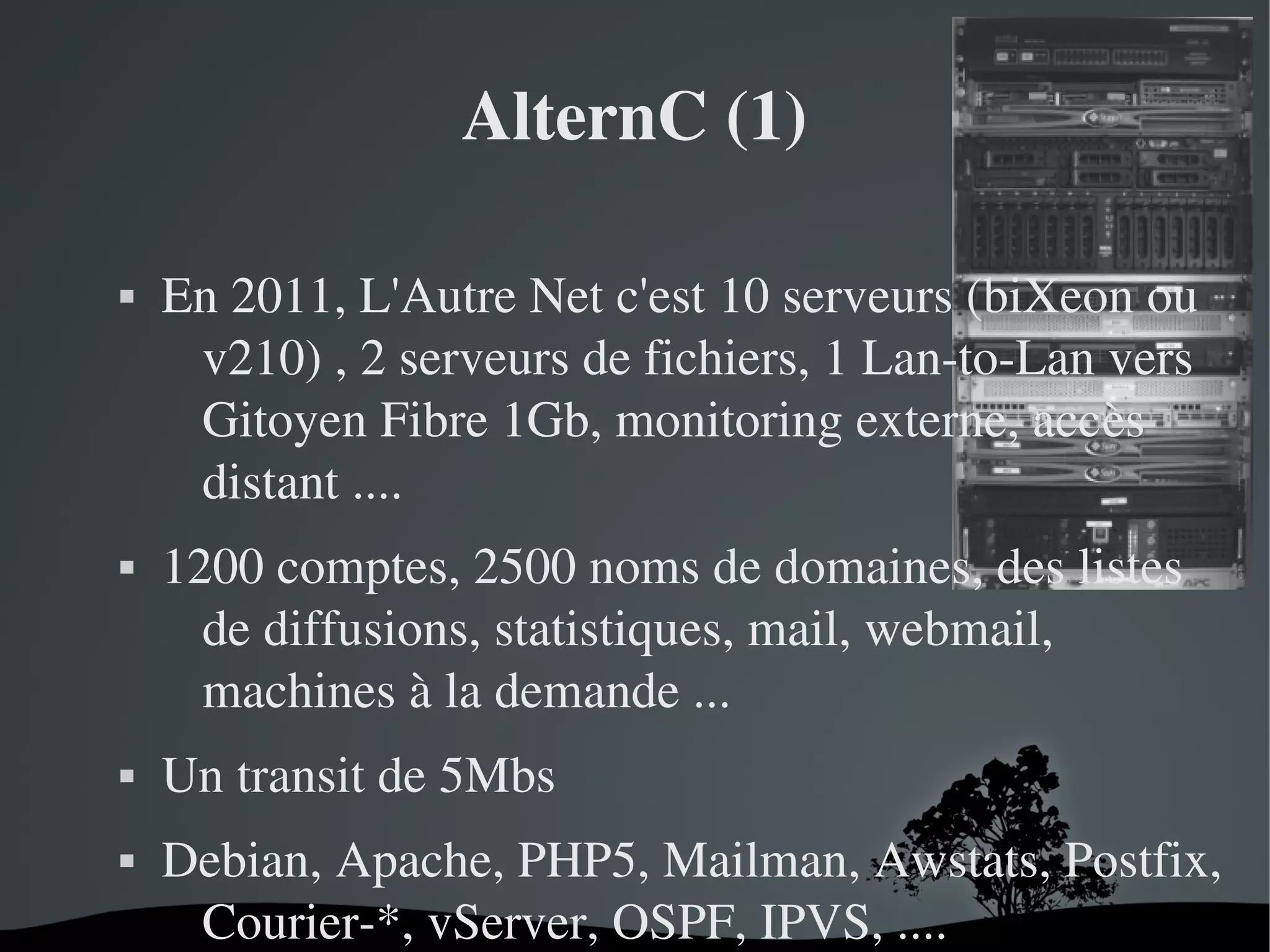 AlternC (1)








En 2011, L'Autre Net c'est 10 serveurs (biXeon ou 
v210) , 2 serveurs de fichiers, 1 Lan­to­Lan vers 
Gitoyen Fibre 1Gb, monitoring externe, accès 
distant ....
1200 comptes, 2500 noms de domaines, des listes 
de diffusions, statistiques, mail, webmail, 
machines à la demande ...
Un transit de 5Mbs
Debian, Apache, PHP5, Mailman, Awstats, Postfix, 
Courier­*, vServer, OSPF, IPVS, ....
 

 

 