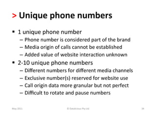 >	
  Unique	
  phone	
  numbers	
  
§  1	
  unique	
  phone	
  number	
  	
  
          –  Phone	
  number	
  is	
  considered	
  part	
  of	
  the	
  brand	
  
          –  Media	
  origin	
  of	
  calls	
  cannot	
  be	
  established	
  
          –  Added	
  value	
  of	
  website	
  interac-on	
  unknown	
  
§  2-­‐10	
  unique	
  phone	
  numbers	
  
          –  Diﬀerent	
  numbers	
  for	
  diﬀerent	
  media	
  channels	
  
          –  Exclusive	
  number(s)	
  reserved	
  for	
  website	
  use	
  
          –  Call	
  origin	
  data	
  more	
  granular	
  but	
  not	
  perfect	
  
          –  Diﬃcult	
  to	
  rotate	
  and	
  pause	
  numbers	
  

May	
  2011	
                           ©	
  Datalicious	
  Pty	
  Ltd	
               34	
  
 