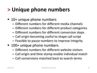 >	
  Unique	
  phone	
  numbers	
  
§  10+	
  unique	
  phone	
  numbers	
  
          –  Diﬀerent	
  numbers	
  for	
  diﬀerent	
  media	
  channels	
  
          –  Diﬀerent	
  numbers	
  for	
  diﬀerent	
  product	
  categories	
  
          –  Diﬀerent	
  numbers	
  for	
  diﬀerent	
  conversion	
  steps	
  
          –  Call	
  origin	
  becoming	
  useful	
  to	
  shape	
  call	
  script	
  
          –  Feasible	
  to	
  pause	
  numbers	
  to	
  improve	
  integrity	
  
§  100+	
  unique	
  phone	
  numbers	
  
          –  Diﬀerent	
  numbers	
  for	
  diﬀerent	
  website	
  visitors	
  
          –  Call	
  origin	
  and	
  -me	
  stamp	
  enable	
  individual	
  match	
  
          –  Call	
  conversions	
  matched	
  back	
  to	
  search	
  terms	
  

May	
  2011	
                          ©	
  Datalicious	
  Pty	
  Ltd	
                  35	
  
 