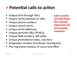 >	
  Poten(al	
  calls	
  to	
  ac(on	
  	
  
§     Unique	
  click-­‐through	
  URLs	
                      Calls	
  to	
  ac(on	
  
§     Unique	
  vanity	
  domains	
  or	
  URLs	
              can	
  help	
  shape	
  
§     Unique	
  phone	
  numbers	
                             the	
  customer	
  
§     Unique	
  search	
  terms	
                              experience	
  not	
  
                                                                just	
  evaluate	
  
§     Unique	
  email	
  addresses	
  
                                                                responses	
  
§     Unique	
  personal	
  URLs	
  (PURLs)	
  
§     Unique	
  SMS	
  numbers,	
  QR	
  codes	
  
§     Unique	
  promo-onal	
  codes,	
  vouchers	
  
§     Geographic	
  loca-on	
  (Facebook,	
  FourSquare)	
  
§     Plus	
  regression	
  analysis	
  of	
  cause	
  and	
  eﬀect	
  

May	
  2011	
                         ©	
  Datalicious	
  Pty	
  Ltd	
                 37	
  
 