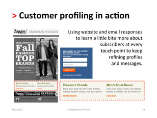 >	
  Customer	
  proﬁling	
  in	
  ac(on	
  	
  
                      Using	
  website	
  and	
  email	
  responses	
  
                         to	
  learn	
  a	
  lille	
  bite	
  more	
  about	
  
                                               subscribers	
  at	
  every	
  	
  
                                               touch	
  point	
  to	
  keep	
  
                                                      	
  reﬁning	
  proﬁles	
  
                                                           and	
  messages.	
  




May	
  2011	
        ©	
  Datalicious	
  Pty	
  Ltd	
                          41	
  
 