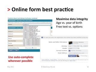 >	
  Online	
  form	
  best	
  prac(ce	
  
                                                                       Maximise	
  data	
  integrity	
  
                                                                       Age	
  vs.	
  year	
  of	
  birth	
  
                                                                       Free	
  text	
  vs.	
  op-ons	
  




 Use	
  auto-­‐complete	
  	
  
 wherever	
  possible	
  
May	
  2011	
                     ©	
  Datalicious	
  Pty	
  Ltd	
                                        42	
  
 