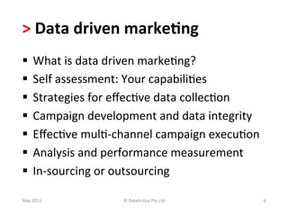 >	
  Data	
  driven	
  marke(ng	
  
§  What	
  is	
  data	
  driven	
  marke-ng?	
  
§  Self	
  assessment:	
  Your	
  capabili-es	
  	
  
§  Strategies	
  for	
  eﬀec-ve	
  data	
  collec-on	
  
§  Campaign	
  development	
  and	
  data	
  integrity	
  
§  Eﬀec-ve	
  mul--­‐channel	
  campaign	
  execu-on	
  
§  Analysis	
  and	
  performance	
  measurement	
  
§  In-­‐sourcing	
  or	
  outsourcing	
  

May	
  2011	
           ©	
  Datalicious	
  Pty	
  Ltd	
      6	
  
 