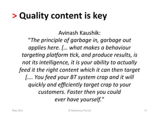 >	
  Quality	
  content	
  is	
  key	
  	
  
                                    Avinash	
  Kaushik:	
  	
  
            “The	
  principle	
  of	
  garbage	
  in,	
  garbage	
  out	
  
             applies	
  here.	
  […	
  what	
  makes	
  a	
  behaviour	
  
          targe,ng	
  pla=orm	
  ,ck,	
  and	
  produce	
  results,	
  is	
  
          not	
  its	
  intelligence,	
  it	
  is	
  your	
  ability	
  to	
  actually	
  
         feed	
  it	
  the	
  right	
  content	
  which	
  it	
  can	
  then	
  target	
  
           [….	
  You	
  feed	
  your	
  BT	
  system	
  crap	
  and	
  it	
  will	
  
             quickly	
  and	
  eﬃciently	
  target	
  crap	
  to	
  your	
  
                        customers.	
  Faster	
  then	
  you	
  could	
  	
  
                                  ever	
  have	
  yourself.”	
  
May	
  2011	
                            ©	
  Datalicious	
  Pty	
  Ltd	
                    71	
  
 