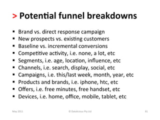 >	
  Poten(al	
  funnel	
  breakdowns	
  	
  
§         Brand	
  vs.	
  direct	
  response	
  campaign	
  
§         New	
  prospects	
  vs.	
  exis-ng	
  customers	
  
§         Baseline	
  vs.	
  incremental	
  conversions	
  
§         Compe--ve	
  ac-vity,	
  i.e.	
  none,	
  a	
  lot,	
  etc	
  
§         Segments,	
  i.e.	
  age,	
  loca-on,	
  inﬂuence,	
  etc	
  
§         Channels,	
  i.e.	
  search,	
  display,	
  social,	
  etc	
  
§         Campaigns,	
  i.e.	
  this/last	
  week,	
  month,	
  year,	
  etc	
  
§         Products	
  and	
  brands,	
  i.e.	
  iphone,	
  htc,	
  etc	
  
§         Oﬀers,	
  i.e.	
  free	
  minutes,	
  free	
  handset,	
  etc	
  
§         Devices,	
  i.e.	
  home,	
  oﬃce,	
  mobile,	
  tablet,	
  etc	
  
	
  	
  
May	
  2011	
                            ©	
  Datalicious	
  Pty	
  Ltd	
           81	
  
 