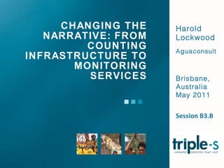 CHANGING THE NARRATIVE: FROM COUNTING INFRASTRUCTURE TO MONITORING SERVICES Harold Lockwood Aguaconsult Brisbane, Australia May 2011 Session B3.B 