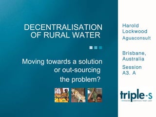 DECENTRALISATION OF RURAL WATER  Harold Lockwood Aguaconsult Brisbane, Australia Session A3. A Moving towards a solution or out-sourcing  the problem?  