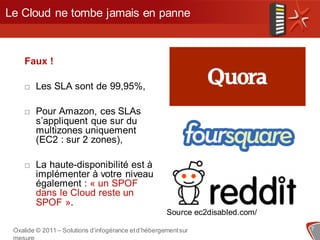 Le Cloud ne tombe jamais en panne



    Faux !

       Les SLA sont de 99,95%,

       Pour Amazon, ces SLAs
        s’appliquent que sur du
        multizones uniquement
        (EC2 : sur 2 zones),

       La haute-disponibilité est à
        implémenter à votre niveau
        également : « un SPOF
        dans le Cloud reste un
        SPOF ».
                                                      Source ec2disabled.com/

 Oxalide © 2011 – Solutions d’infogérance et d’hébergement sur                  7
 
