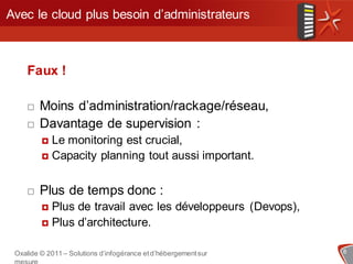 Avec le cloud plus besoin d’administrateurs



    Faux !

       Moins d’administration/rackage/réseau,
       Davantage de supervision :
          Le monitoring est crucial,
          Capacity planning tout aussi important.



       Plus de temps donc :
          Plus de travail avec les développeurs (Devops),
          Plus d’architecture.


 Oxalide © 2011 – Solutions d’infogérance et d’hébergement sur   8
 