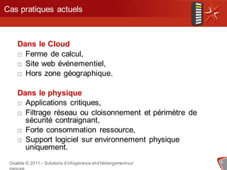 Cas pratiques actuels



    Dans le Cloud
     Ferme de calcul,

     Site web événementiel,

     Hors zone géographique.



    Dans le physique
     Applications critiques,

     Filtrage réseau ou cloisonnement et périmètre de
      sécurité contraignant,
     Forte consommation ressource,

     Support logiciel sur environnement physique
      uniquement.
 Oxalide © 2011 – Solutions d’infogérance et d’hébergement sur   9
 