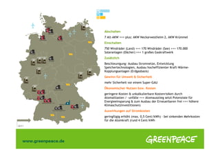 Abschalten
7 Alt-AKW +++ plus: AKW Neckarwestheim 2, AKW Krümmel
Einschalten
750 Windräder (Land) +++ 170 Windräder (See) +++ 170.000
Solaranlagen (Dächer) +++ 1 großes Gaskraftwerk
Zusätzlich
Beschleunigung: Ausbau Stromnetze, Entwicklung
Speichertechnologien, Ausbau hocheffizienter Kraft-Wärme-
Kopplungsanlagen (Erdgasbasis)
Gewinn für Umwelt & Sicherheit
mehr Sicherheit vor einem Super-GAU
Ökonomischer Nutzen bzw. Kosten
geringere Kosten & unkalkulierbare Kostenrisiken durch
Atomaltlasten / -unfälle +++ Atomausstieg setzt Potenziale für
Energieeinsparung & zum Ausbau der Erneuerbaren frei +++ höhere
Klimaschutzinvestitionen)
Auswirkungen auf Stromkosten
geringfügig erhöht (max. 0,5 Cent/kWh) – bei sinkenden Mehrkosten
für die Atomkraft (rund 4 Cent/kWh
 