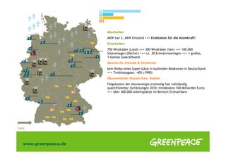 Abschalten
AKW Isar 2, AKW Emsland +++ Endstation für die Atomkraft!
Einschalten
750 Windräder (Land) +++ 300 Windräder (See) +++ 100.000
Solaranlagen (Dächer) +++ ca. 30 Erdwärmeanlagen +++ 1 großes,
1 kleines Gaskraftwerk
Gewinn für Umwelt & Sicherheit
kein Risiko eines Super-GAUs in laufenden Reaktoren in Deutschland
+++ Treibhausgase: -40% (1990)
Ökonomischer Nutzen bzw. Kosten
Folgekosten der Atomenergie erstmalig fast vollständig
quantifizierbar (Schätzungen 2010: mindestens 100 Milliarden Euro)
+++ über 400.000 Arbeitsplätze im Bereich Erneuerbare
 