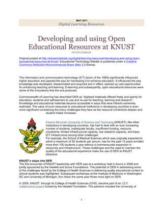 MAY 2011
                                Digital Learning Resources



         Developing and using Open
       Educational Resources at KNUST
                                           PETER DONKOR

Original posted at http://edutechdebate.org/digital-learning-resources/developing-and-using-open-
educational-resources-at-knust/. Educational Technology Debate is published under a Creative
Commons Attribution-Noncommercial-Share Alike 3.0 license.



The information and communication technology (ICT) boom of the 1990s significantly influenced
higher education and opened the way for harnessing it to enhance education. It influenced the way
knowledge was developed, disseminated and acquired and in effect, opened up vast opportunities
for enhancing teaching and learning. E-learning and subsequently, open educational resources were
some of the innovations that this era produced.

Commonwealth of Learning has described OER as “digitised materials offered freely and openly for
educators, students and self-learners to use and re-use for teaching, learning and research”.
Knowledge and educational materials became accessible in ways that were hitherto extremely
restricted. The value of such resources to educational institutions in developing countries is even
more significant considering the many challenges they face as the resource constraints deepen and
                      student intake increases.


                     Kwame Nkrumah University of Science and Technology(KNUST), like other
                     institutions in developing countries, has had to deal with an ever increasing
                     number of students, inadequate faculty, insufficient funding, resource
                     constraints, limited infrastructural capacity, low research capacity, and basic
                     ICT infrastructure among other challenges.
                     For example, the School of Medical Sciences which was originally expected to
                     admit a maximum of 50 students per annum, has for the past 15 years enrolled
                     more than 100 students a year without a commensurate expansion in
                     resources and infrastructure. These challenges and the need to maintain the
                     quality of the educational experience make the use of OER at KNUST
                     attractive.

KNUST’s steps into OER
The first encounter of KNUST leadership with OER was at a workshop held in Accra in 2008 and
jointly sponsored by the Hewlett and Soros Foundations. The potential of OER in addressing some
of the challenges faced by the College of Health Sciences in delivering quality educational content to
clinical students was highlighted. Subsequent workshops at the Institute of Medicine in Washington
DC and University of Michigan, Ann Arbor the same year threw more light on OER.

In 2009, KNUST, through its College of Health Sciences (CHS), became part of an OER
collaborative project funded by the Hewlett Foundation. The partners included the University of



	
                                                1
 