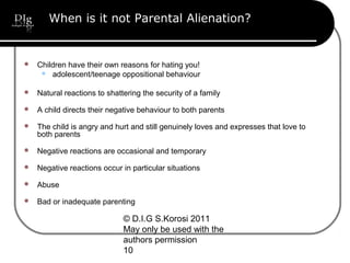© D.I.G S.Korosi 2011
May only be used with the
authors permission
10
When is it not Parental Alienation?
 Children have their own reasons for hating you!
 adolescent/teenage oppositional behaviour
 Natural reactions to shattering the security of a family
 A child directs their negative behaviour to both parents
 The child is angry and hurt and still genuinely loves and expresses that love to
both parents
 Negative reactions are occasional and temporary
 Negative reactions occur in particular situations
 Abuse
 Bad or inadequate parenting
 
