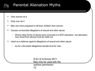© D.I.G S.Korosi 2011
May only be used with the
authors permission
12
Parental Alienation Myths
 Only women do it
 Only men do it
 Men are more prepared to kill their children than women
 Causes un-founded allegations of sexual and other abuse
 Where other forms of abuse have occurred-it is NOT alienation but alienation
may result from abuse-must be ruled out
 Used as a defence against allegations of sexual and other abuse
 As for unfounded allegations-double bind for men
 