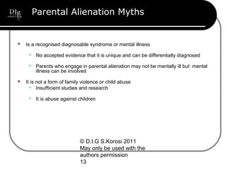 © D.I.G S.Korosi 2011
May only be used with the
authors permission
13
Parental Alienation Myths
 Is a recognised diagnosable syndrome or mental illness
 No accepted evidence that it is unique and can be differentially diagnosed
 Parents who engage in parental alienation may not be mentally ill but mental
illness can be involved
 It is not a form of family violence or child abuse
 Insufficient studies and research
 It is abuse against children
 