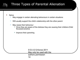 © D.I.G S.Korosi 2011
May only be used with the
authors permission
14
Three Types of Parental Alienation
 Naïve
 May engage in certain alienating behaviours in certain situations
 Will usually support the child’s relationship with the other parent
 May cease their behaviour
 Once they are aware of the distress they are causing their children-Child
focussed practice
 Improve their parenting
 