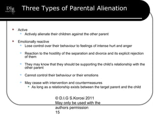 © D.I.G S.Korosi 2011
May only be used with the
authors permission
15
Three Types of Parental Alienation
 Active
 Actively alienate their children against the other parent
 Emotionally reactive
 Lose control over their behaviour to feelings of intense hurt and anger
 Reaction to the hostility of the separation and divorce and its explicit rejection
of them
 They may know that they should be supporting the child’s relationship with the
other parent
 Cannot control their behaviour or their emotions
 May cease with intervention and countermeasures
 As long as a relationship exists between the target parent and the child
 