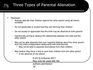 © D.I.G S.Korosi 2011
May only be used with the
authors permission
16
Three Types of Parental Alienation
 Obsessed
 Actively alienate their children against the other parent using all means
available
 Do not appreciate or accept that they are harming their children
 Do not accept or appreciate that the child may be attached to both parents
 Intentionally aiming to destroy the relationship between the child and the
other parent
 May not be able separate their own negative feelings about the other parent
from the child’s independent relationship with both parents
 May not be able to separate themselves from their children
 May believe they have a duty to save their children from the other parent
 In the absence of any abuse
 