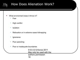 © D.I.G S.Korosi 2011
May only be used with the
authors permission
18
How Does Alienation Work?
 What environment does it thrive in?
 Fear
 High conflict
 Isolation
 Relocation or in extreme cases kidnapping
 Ignorance
 Poor parenting
 Poor or inadequate boundaries
 