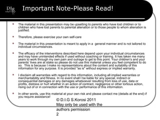 © D.I.G S.Korosi 2011
May only be used with the
authors permission
2
Important Note-Please Read!
 The material in this presentation may be upsetting to parents who have lost children or to
children who have lost parents to parental alienation or to those people to whom alienation is
justified.
 Therefore, please exercise your own self-care
 The material in this presentation is meant to apply in a general manner and is not tailored to
individual circumstances.
 The efficacy of the interventions described here depend upon your individual circumstances
and may have unintended effects if used without coaching or training. It has taken me many
years to work through my own pain and outrage to get to this point. Your children’s and your
parents’ lives are at stake so please do not use this material unless you feel competent to do
so. This is because I make no representations about the content and suitability of this
information for any purpose. It is provided "as is" without express or implied warranty.
 I disclaim all warranties with regard to this information, including all implied warranties or
merchantability and fitness. In no event shall I be liable for any special, indirect or
consequential damages or any damages whatsoever resulting from loss of use, data or
profits, distress or hurt whether in an action of contract, negligence or other tortious action,
rising out of or in connection with the use or performance of this information.
 In other words, use this material at your own risk and please contact me (details at the end) if
you require assistance!
 