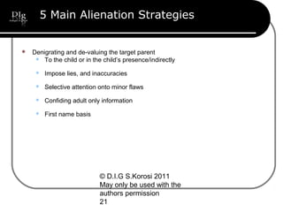 © D.I.G S.Korosi 2011
May only be used with the
authors permission
21
5 Main Alienation Strategies
 Denigrating and de-valuing the target parent
 To the child or in the child’s presence/indirectly
 Impose lies, and inaccuracies
 Selective attention onto minor flaws
 Confiding adult only information
 First name basis
 