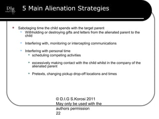 © D.I.G S.Korosi 2011
May only be used with the
authors permission
22
5 Main Alienation Strategies
 Sabotaging time the child spends with the target parent
 Withholding or destroying gifts and letters from the alienated parent to the
child
 Interfering with, monitoring or intercepting communications
 Interfering with personal time
 scheduling competing activities
 excessively making contact with the child whilst in the company of the
alienated parent
 Pretexts, changing pickup drop-off locations and times
 