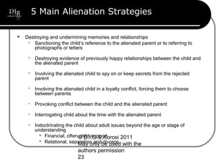 © D.I.G S.Korosi 2011
May only be used with the
authors permission
23
5 Main Alienation Strategies
 Destroying and undermining memories and relationships
 Sanctioning the child’s reference to the alienated parent or to referring to
photographs or letters
 Destroying evidence of previously happy relationships between the child and
the alienated parent
 Involving the alienated child to spy on or keep secrets from the rejected
parent
 Involving the alienated child in a loyalty conflict, forcing them to choose
between parents
 Provoking conflict between the child and the alienated parent
 Interrogating child about the time with the alienated parent
 Indoctrinating the child about adult issues beyond the age or stage of
understanding
 Financial, often child-support
 Relational, separation and divorce
 