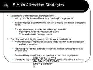 © D.I.G S.Korosi 2011
May only be used with the
authors permission
24
5 Main Alienation Strategies
 Manipulating the child to reject the target parent
 Making parental love conditional upon rejecting the target parent
 Inducing feelings of guilt for having fun with or feeling love toward the rejected
parent
 The alienating parent portrays themselves as vulnerable
 requiring the care and protection of the child
 To the exclusion of the target parent
 Demoting and devaluing the rejected parent’s role in the child’s life
 Withholding crucial information about the child’s life from the rejected parent
 Medical, educational
 Not inviting the rejected parent to or informing them of significant events in
the child’s life
 Revising history to minimise and de-value the role of the target parent
 Demote the target parent by referring to them by their first name to the child
 