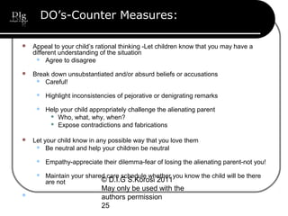 © D.I.G S.Korosi 2011
May only be used with the
authors permission
25
DO’s-Counter Measures:
 Appeal to your child’s rational thinking -Let children know that you may have a
different understanding of the situation
 Agree to disagree
 Break down unsubstantiated and/or absurd beliefs or accusations
 Careful!
 Highlight inconsistencies of pejorative or denigrating remarks
 Help your child appropriately challenge the alienating parent
 Who, what, why, when?
 Expose contradictions and fabrications
 Let your child know in any possible way that you love them
 Be neutral and help your children be neutral
 Empathy-appreciate their dilemma-fear of losing the alienating parent-not you!
 Maintain your shared care schedule whether you know the child will be there
are not

 