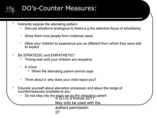 © D.I.G S.Korosi 2011
May only be used with the
authors permission
27
DO’s-Counter Measures:
 Indirectly expose the alienating pattern
 Discuss situations analogous to theirs-e.g the selective focus of advertising
 Show them how people form irrational views
 Allow your children to experience you as different from whom they were told
to expect
 Be STRATEGIC and EMPATHETIC!
 Timing-wait until your children are receptive
 A crisis!
 When the alienating parent cannot cope
 Think about it: why does your child reject you?
 Educate yourself about alienation processes and about the range of
countermeasures available to you
 Do not step into the traps set by the alienating parent
 