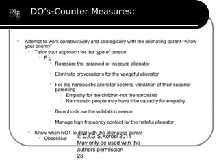 © D.I.G S.Korosi 2011
May only be used with the
authors permission
28
DO’s-Counter Measures:
 Attempt to work constructively and strategically with the alienating parent-“Know
your enemy”
 Tailor your approach for the type of person
 E.g.
 Reassure the paranoid or insecure alienator
 Eliminate provocations for the vengeful alienator
 For the narcissistic alienator seeking validation of their superior
parenting

Empathy for the children-not the narcissist

Narcissistic people may have little capacity for empathy
 Do not criticise the validation seeker
 Manage high frequency contact for the hateful alienator
 Know when NOT to deal with the alienating parent
 Obsessive
 