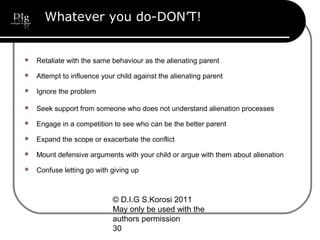 © D.I.G S.Korosi 2011
May only be used with the
authors permission
30
Whatever you do-DON’T!
 Retaliate with the same behaviour as the alienating parent
 Attempt to influence your child against the alienating parent
 Ignore the problem
 Seek support from someone who does not understand alienation processes
 Engage in a competition to see who can be the better parent
 Expand the scope or exacerbate the conflict
 Mount defensive arguments with your child or argue with them about alienation
 Confuse letting go with giving up
 