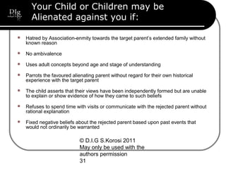© D.I.G S.Korosi 2011
May only be used with the
authors permission
31
Your Child or Children may be
Alienated against you if:
 Hatred by Association-enmity towards the target parent’s extended family without
known reason
 No ambivalence
 Uses adult concepts beyond age and stage of understanding
 Parrots the favoured alienating parent without regard for their own historical
experience with the target parent
 The child asserts that their views have been independently formed but are unable
to explain or show evidence of how they came to such beliefs
 Refuses to spend time with visits or communicate with the rejected parent without
rational explanation
 Fixed negative beliefs about the rejected parent based upon past events that
would not ordinarily be warranted
 
