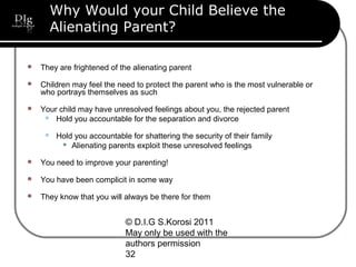 © D.I.G S.Korosi 2011
May only be used with the
authors permission
32
Why Would your Child Believe the
Alienating Parent?
 They are frightened of the alienating parent
 Children may feel the need to protect the parent who is the most vulnerable or
who portrays themselves as such
 Your child may have unresolved feelings about you, the rejected parent
 Hold you accountable for the separation and divorce
 Hold you accountable for shattering the security of their family
 Alienating parents exploit these unresolved feelings
 You need to improve your parenting!
 You have been complicit in some way
 They know that you will always be there for them
 